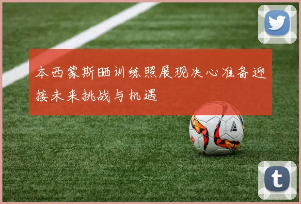 本西蒙斯晒训练照展现决心准备迎接未来挑战与机遇