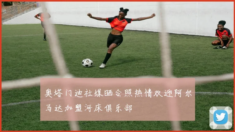奥塔门迪社媒晒合照热情欢迎阿尔马达加盟河床俱乐部