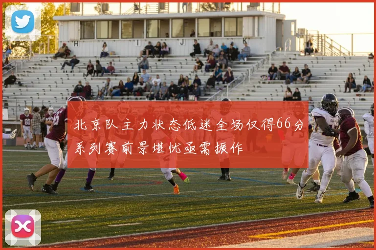 北京队主力状态低迷全场仅得66分系列赛前景堪忧亟需振作