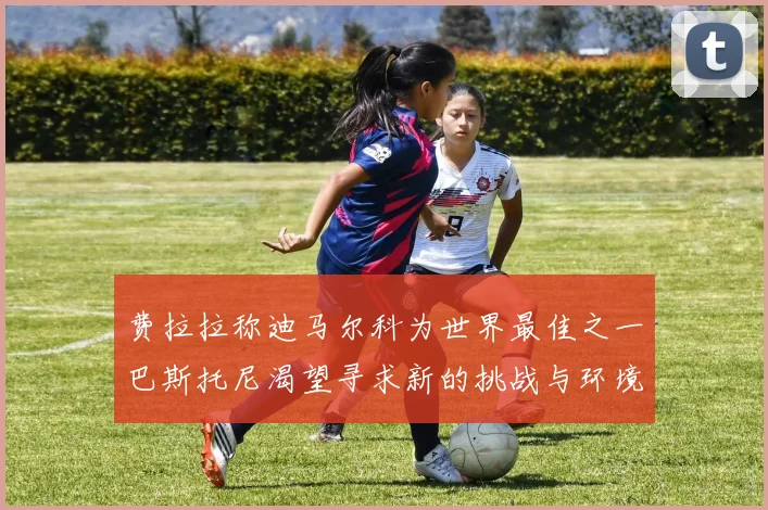 费拉拉称迪马尔科为世界最佳之一巴斯托尼渴望寻求新的挑战与环境