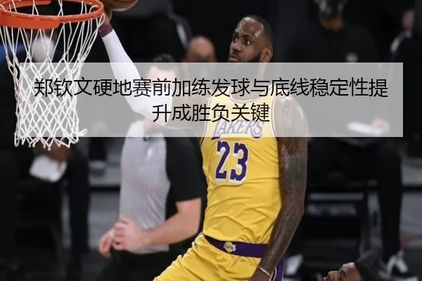 郑钦文硬地赛前加练发球与底线稳定性提升成胜负关键