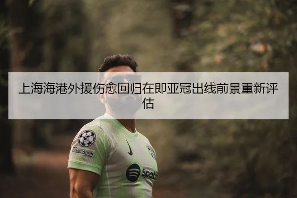 上海海港外援伤愈回归在即亚冠出线前景重新评估